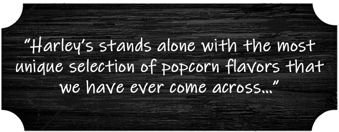 “Harley’s stands alone with the most unique selection of popcorn flavors that we have ever come across…”
