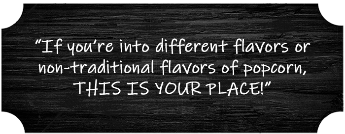 “If you’re into different flavors or non-traditional flavors of popcorn, THIS IS YOUR PLACE!”