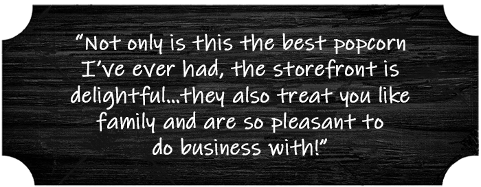 “Not only is this the best popcorn I’ve ever had, the storefront is delightful…they also treat you like family and are so pleasant to do business with!”